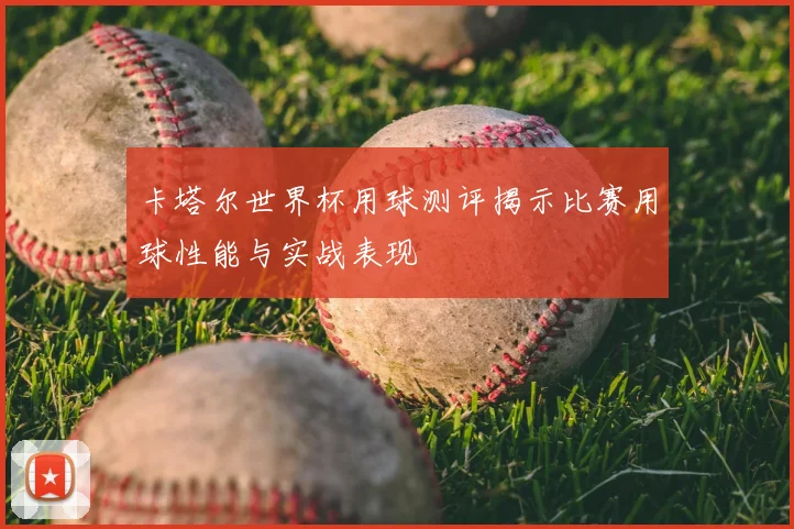 卡塔尔世界杯用球测评揭示比赛用球性能与实战表现