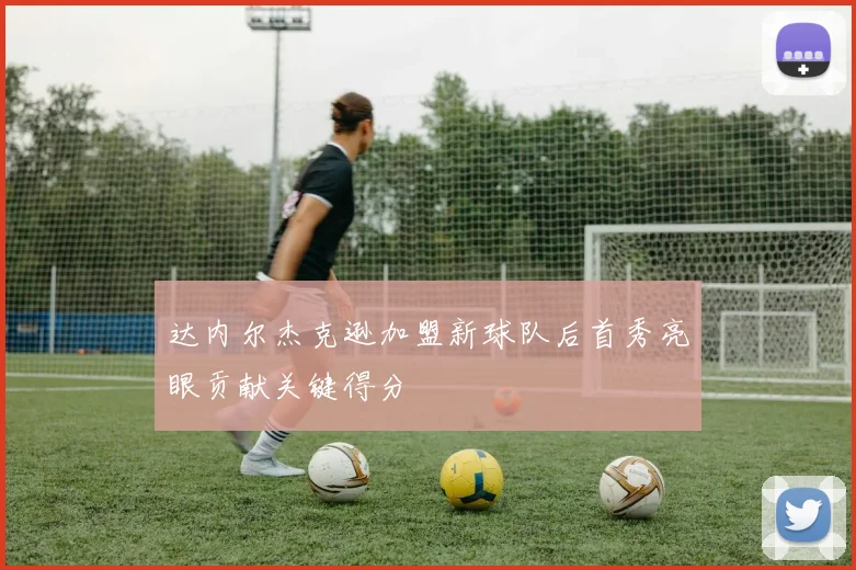 达内尔杰克逊加盟新球队后首秀亮眼贡献关键得分